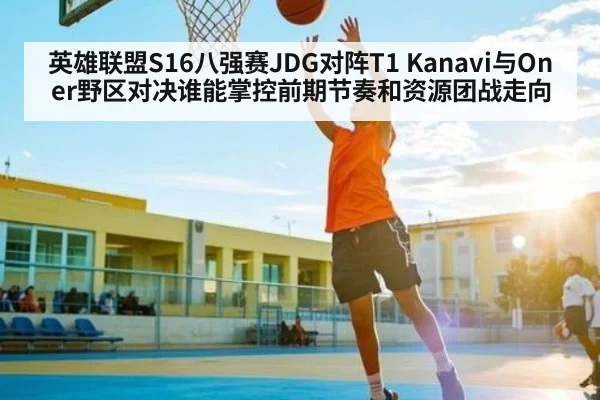 英雄联盟S16八强赛JDG对阵T1 Kanavi与Oner野区对决谁能掌控前期节奏和资源团战走向