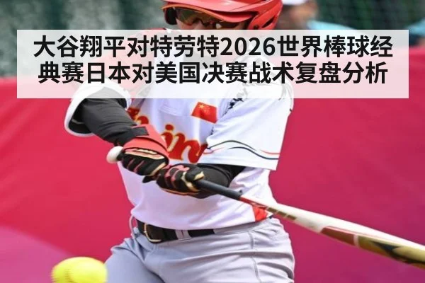 大谷翔平对特劳特2026世界棒球经典赛日本对美国决赛战术复盘分析