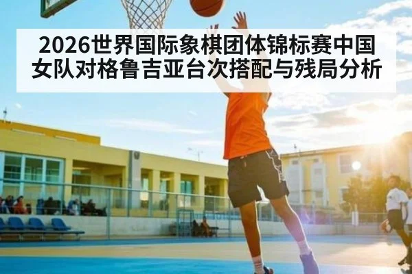 2026世界国际象棋团体锦标赛中国女队对格鲁吉亚台次搭配与残局分析